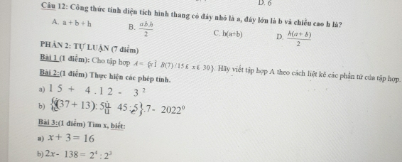 6
Câu 12: Công thức tính diện tích hình thang có đáy nhỏ là a, đáy lớn là b và chiều cao h là?
A. a+b+h B.  abh/2  C. b(a+b) D.  (h(a+b))/2 
PHÀN 2: Tự LUẠN (7 điểm)
Bài 1 (1 điểm): Cho tập hợp A= xvector 1B(7)/15£x£30. Hãy viết tập hợp A theo cách liệt kê các phần tử của tập hợp.
Bài 2:(1 điểm) Thực hiện các phép tính.
a) 15+4.12-3^2
b)  (37+13):5  1/11 45:5 .7-2022^0
Bài 3:(1 điểm) Tìm x, biết:
a) x+3=16
b) 2x-138=2^4:2^3