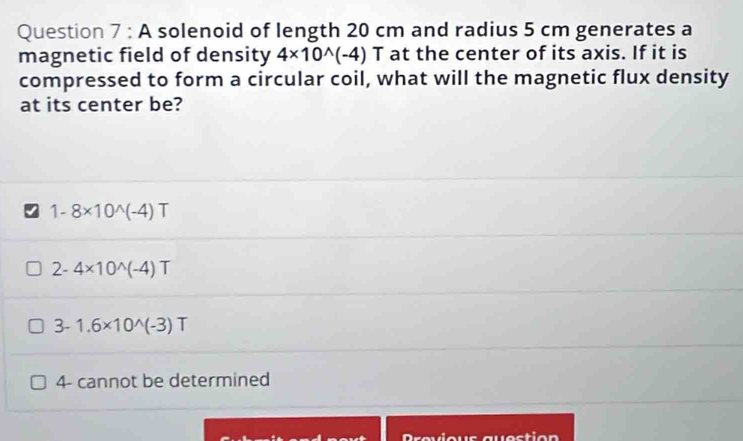 A solenoid of length 20 cm and radius 5 cm generates a
magnetic field of density 4* 10^(wedge)(-4) T at the center of its axis. If it is
compressed to form a circular coil, what will the magnetic flux density
at its center be?
1-8* 10^(wedge)(-4)T
2-4* 10^(wedge)(-4)T
3-1.6* 10^(wedge)(-3)T
4- cannot be determined