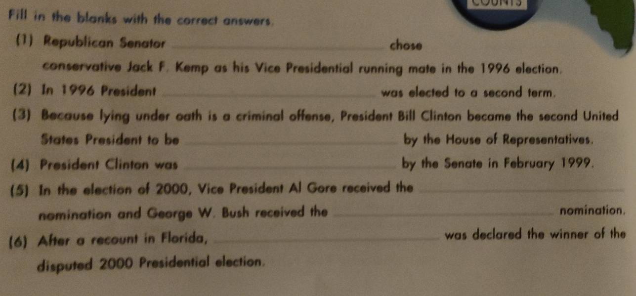 Fill in the blanks with the correct answers. 
(1) Republican Senator _chose 
conservative Jack F. Kemp as his Vice Presidential running mate in the 1996 election. 
(2) In 1996 President _was elected to a second term. 
(3) Because lying under oath is a criminal offense, President Bill Clinton became the second United 
States President to be _by the House of Representatives. 
(4) President Clinton was _by the Senate in February 1999. 
(5) In the election of 2000, Vice President Al Gore received the_ 
nomination and George W. Bush received the _nomination. 
(6) After a recount in Florida, _was declared the winner of the 
disputed 2000 Presidential election.