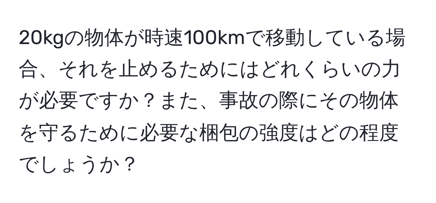 20kgの物体が時速100kmで移動している場合、それを止めるためにはどれくらいの力が必要ですか？また、事故の際にその物体を守るために必要な梱包の強度はどの程度でしょうか？