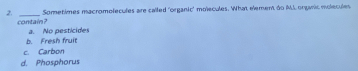 Sometimes macromolecules are called ‘organic’ molecules. What element do ALL organic molecules
contain?
a. No pesticides
b. Fresh fruit
c. Carbon
d. Phosphorus