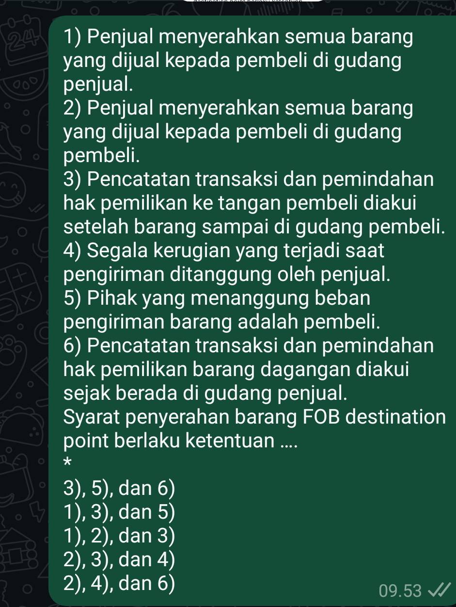 0-0
24 1) Penjual menyerahkan semua barang
yang dijual kepada pembeli di gudang
penjual.
2) Penjual menyerahkan semua barang
yang dijual kepada pembeli di gudang
pembeli.
3) Pencatatan transaksi dan pemindahan
hak pemilikan ke tangan pembeli diakui
setelah barang sampai di gudang pembeli.
4) Segala kerugian yang terjadi saat
pengiriman ditanggung oleh penjual.
5) Pihak yang menanggung beban
pengiriman barang adalah pembeli.
6) Pencatatan transaksi dan pemindahan
hak pemilikan barang dagangan diakui
sejak berada di gudang penjual.
Syarat penyerahan barang FOB destination
point berlaku ketentuan ....
*
3), 5), dan 6)
1), 3), dan 5)
1), 2), dan 3)
2), 3), dan 4)
2), 4), dan 6)
0 .53