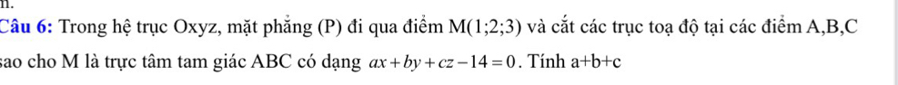 Trong hệ trục Oxyz, mặt phẳng (P) đi qua điểm M(1;2;3) và cắt các trục toạ độ tại các điểm A, B, C
sao cho M là trực tâm tam giác ABC có dạng ax+by+cz-14=0. Tính a+b+c