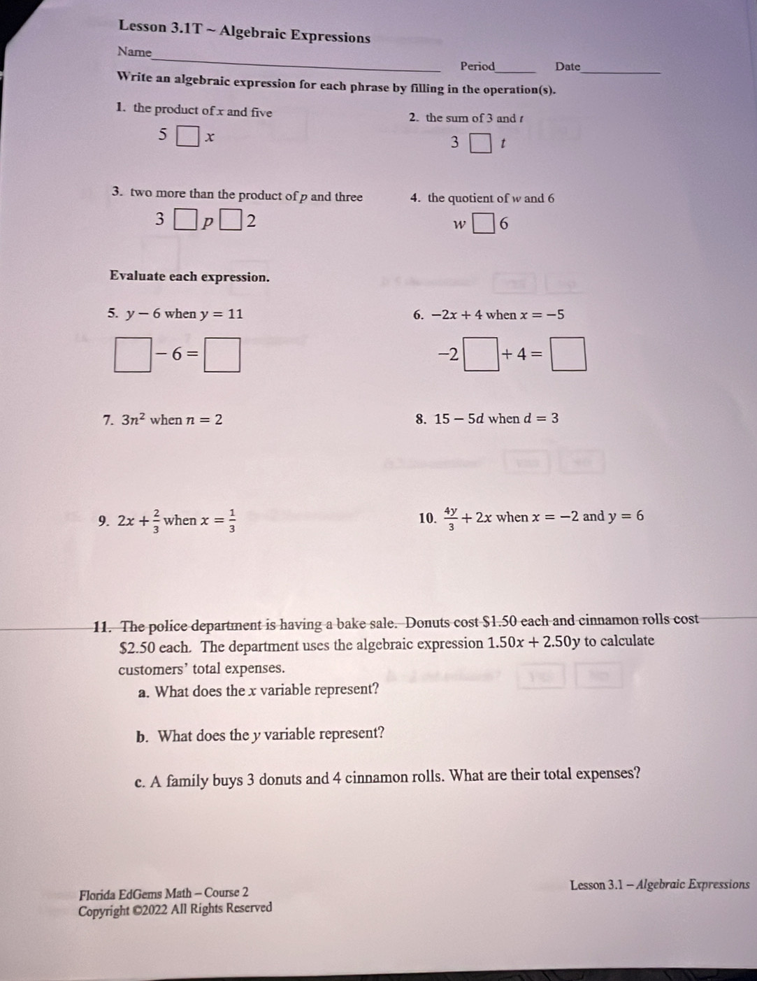 Lesson 3.1T ~ Algebraic Expressions 
_ 
Name 
Period_ Date_ 
Write an algebraic expression for each phrase by filling in the operation(s). 
1. the product of x and five 2. the sum of 3 and
5□ x
3 □ t 
3. two more than the product of p and three 4. the quotient of w and 6
3□ p□ 2
W □ 6 
Evaluate each expression. 
5. y-6 when y=11 6. -2x+4 when x=-5
□ -6=□
-2□ +4=□
7. 3n^2wl en n=2 8. 15-5d when d=3
9. 2x+ 2/3  when x= 1/3  10.  4y/3 +2x when x=-2 and y=6
11. The police department is having a bake sale. Donuts cost $1.50 each and cinnamon rolls cost
$2.50 each. The department uses the algebraic expression 1.50x+2.50y to calculate 
customers’ total expenses. 
a. What does the x variable represent? 
b. What does the y variable represent? 
c. A family buys 3 donuts and 4 cinnamon rolls. What are their total expenses? 
Lesson 3.1 - Algebraic Expressions 
Florida EdGems Math - Course 2 
Copyright ©2022 All Rights Reserved