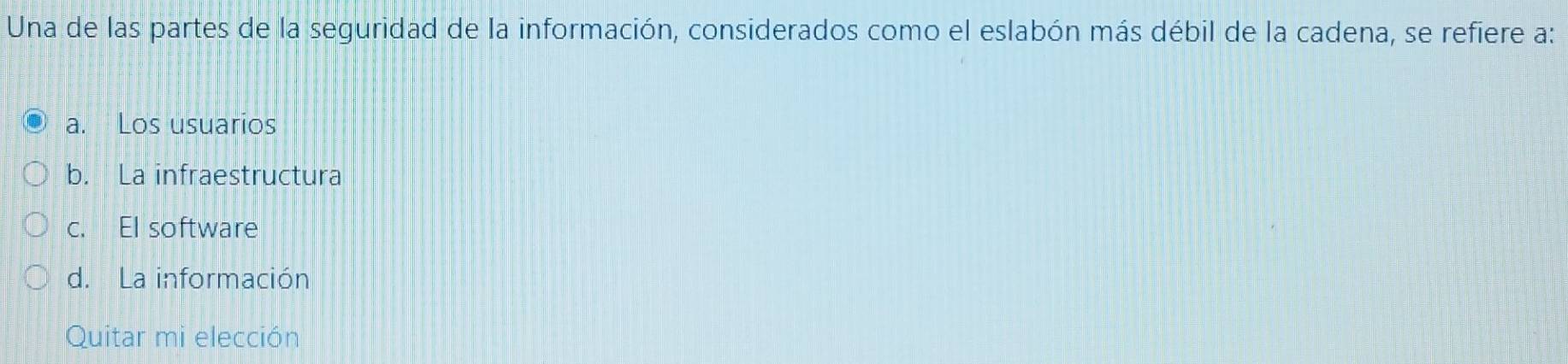 Una de las partes de la seguridad de la información, considerados como el eslabón más débil de la cadena, se refiere a:
a. Los usuarios
b. La infraestructura
c. El software
d. La información
Quitar mi elección