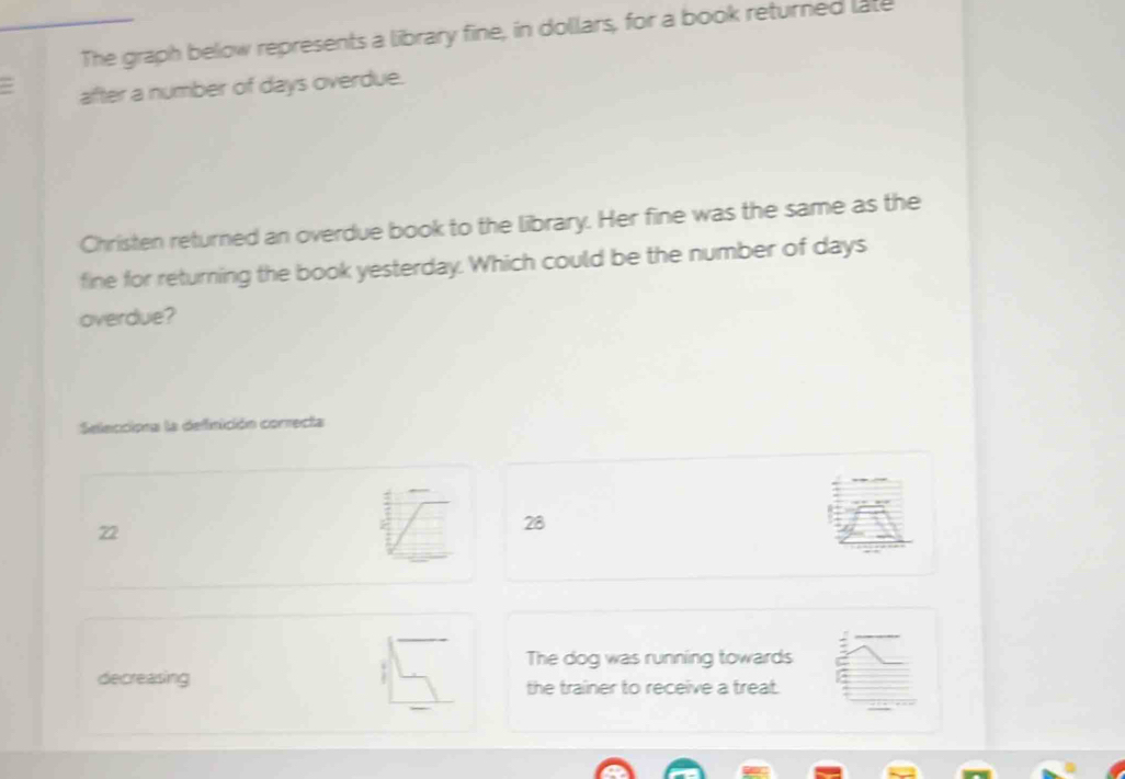 The graph below represents a library fine, in dollars, for a book returned late
= after a number of days overdue.
Christen returned an overdue book to the library. Her fine was the same as the
fine for returning the book yesterday. Which could be the number of days
overdue?
Selecciona la definición correcta
22
28
The dog was running towards
decreasing the trainer to receive a treat.