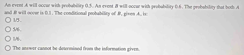 An event A will occur with probability 0.5. An event B will occur with probability 0.6. The probability that both A
and B will occur is 0.1. The conditional probability of B, given A, is:
1/5.
5/6.
1/6.
The answer cannot be determined from the information given.