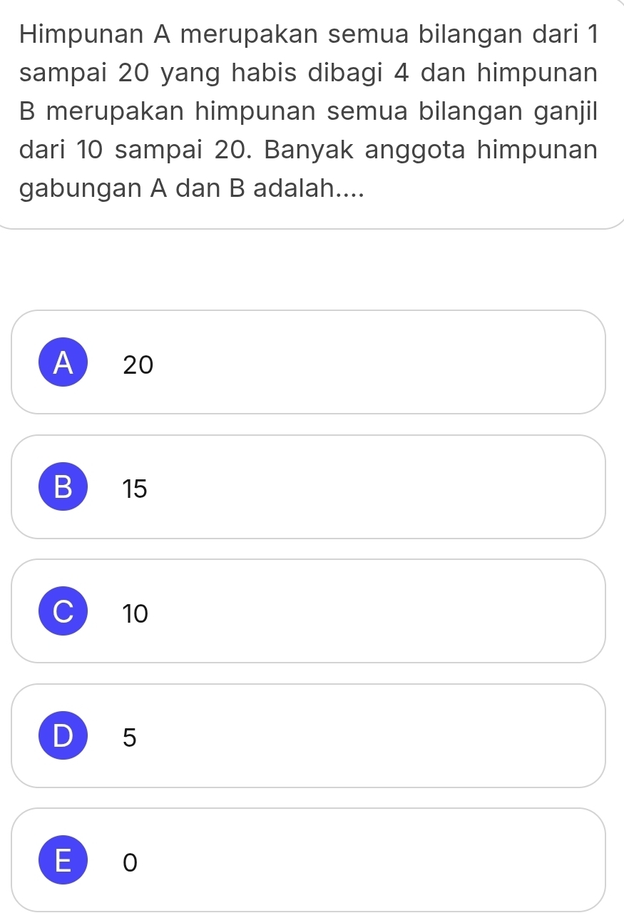 Himpunan A merupakan semua bilangan dari 1
sampai 20 yang habis dibagi 4 dan himpunan
B merupakan himpunan semua bilangan ganjil
dari 10 sampai 20. Banyak anggota himpunan
gabungan A dan B adalah....
A 20
B 15
C 10
D 5
E 0