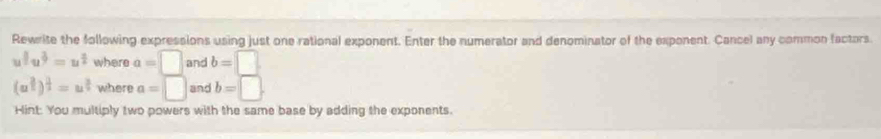 Rewrite the following expressions using just one rational exponent. Enter the numerator and denominator of the exponent. Cancel any common factors
u^(frac 1)2u^(frac 2)3=u^(frac 4)2 where a=□ and b=□
(a^(frac 3)2)^ 2/2 =u^(frac 3)2 where a=□ and b=□. 
Hint: You multiply two powers with the same base by adding the exponents.