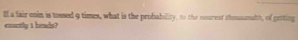 lf a fair cain is tossed 9 times, what is the probability, to the nearest thousundth, of getting 
exnctly 1 heads?