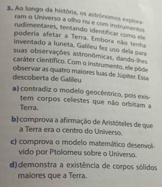 Ao longo da história, os astrônomos explora-
ram o Universo a olho nu e com instrumentos
rudimentares, tentando identificar como ele
poderia afetar a Terra. Embora não tenha
inventado a luneta, Galileu fez uso dela para
suas observações astronômicas, dando-lhes
caráter científico. Com o instrumento, ele pôde
observar as quatro maiores luas de Júpiter. Essa
descoberta de Galileu
a) contradiz o modelo geocêntrico, pois exis-
tem corpos celestes que não orbitam a
Terra.
b) comprova a afirmação de Aristóteles de que
a Terra era o centro do Universo.
c) comprova o modelo matemático desenvol-
vido por Ptolomeu sobre o Universo.
d)demonstra a existência de corpos sólidos
maiores que a Terra.