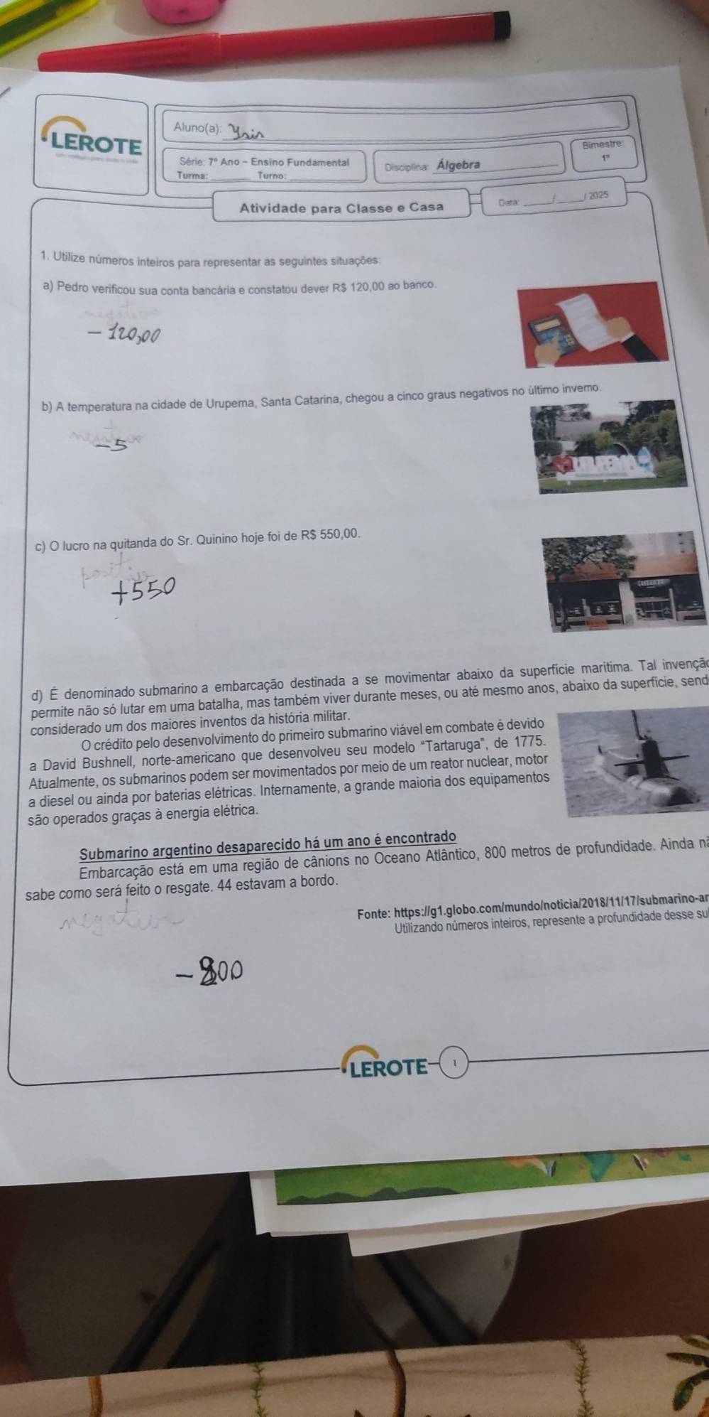 Aluno(a):
LEROTE
_
Bimestre
Série: 7º Ano - Ensino Fundamental
5°
Turma Turno Disciplina Álgebra
_
2025
Atividade para Classe e Casa
1. Utilize números inteiros para representar as seguintes situações:
a) Pedro verificou sua conta bancária e constatou dever R$ 120,00 ao banco.
b) A temperatura na cidade de Urupema, Santa Catarina, chegou a cinco graus negativos no último invero.
c) O lucro na quitanda do Sr. Quinino hoje foi de R$ 550,00.
d) É denominado submarino a embarcação destinada a se movimentar abaixo da superfície marítima. Tal invenção
permite não só lutar em uma batalha, mas também viver durante meses, ou até mesmo anos, abaixo da superficie, send
considerado um dos maiores inventos da história militar.
O crédito pelo desenvolvimento do primeiro submarino viável em combate é devido
a David Bushnell, norte-americano que desenvolveu seu modelo "Tartaruga”, de 1775.
Atualmente, os submarinos podem ser movimentados por meio de um reator nuclear, motor
a diesel ou ainda por baterias elétricas. Internamente, a grande maioria dos equipamentos
são operados graças à energia elétrica.
Submarino argentino desaparecido há um ano é encontrado
Embarcação está em uma região de cânions no Oceano Atlântico, 800 metros de profundidade. Ainda nã
sabe como será feito o resgate. 44 estavam a bordo.
Fonte: https://g1.globo.com/mundo/noticia/2018/11/17/submarino-ar
Utilizando números inteiros, represente a profundidade desse su
LEROTE