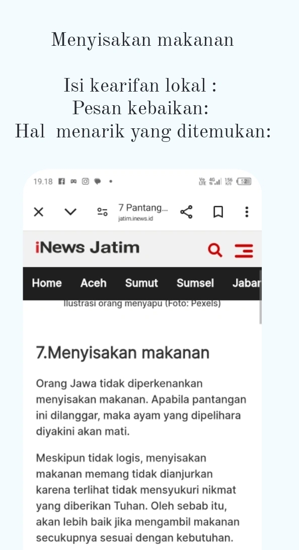 Menyisakan makanan 
Isi kearifan lokal : 
Pesan kebaikan: 
Hal menarik yang ditemukan:
19. 18 52 
× 
。 7 Pantang. 
jatim.inews.id 
iNews Jatim 
Home Aceh Sumut Sumsel Jabar 
Ilustrasi oràng menyapu (Foto: Pexels) 
7.Menyisakan makanan 
Orang Jawa tidak diperkenankan 
menyisakan makanan. Apabila pantangan 
ini dilanggar, maka ayam yang dipelihara 
diyakini akan mati. 
Meskipun tidak logis, menyisakan 
makanan memang tidak dianjurkan 
karena terlihat tidak mensyukuri nikmat 
yang diberikan Tuhan. Oleh sebab itu, 
akan lebih baik jika mengambil makanan 
secukupnya sesuai dengan kebutuhan.