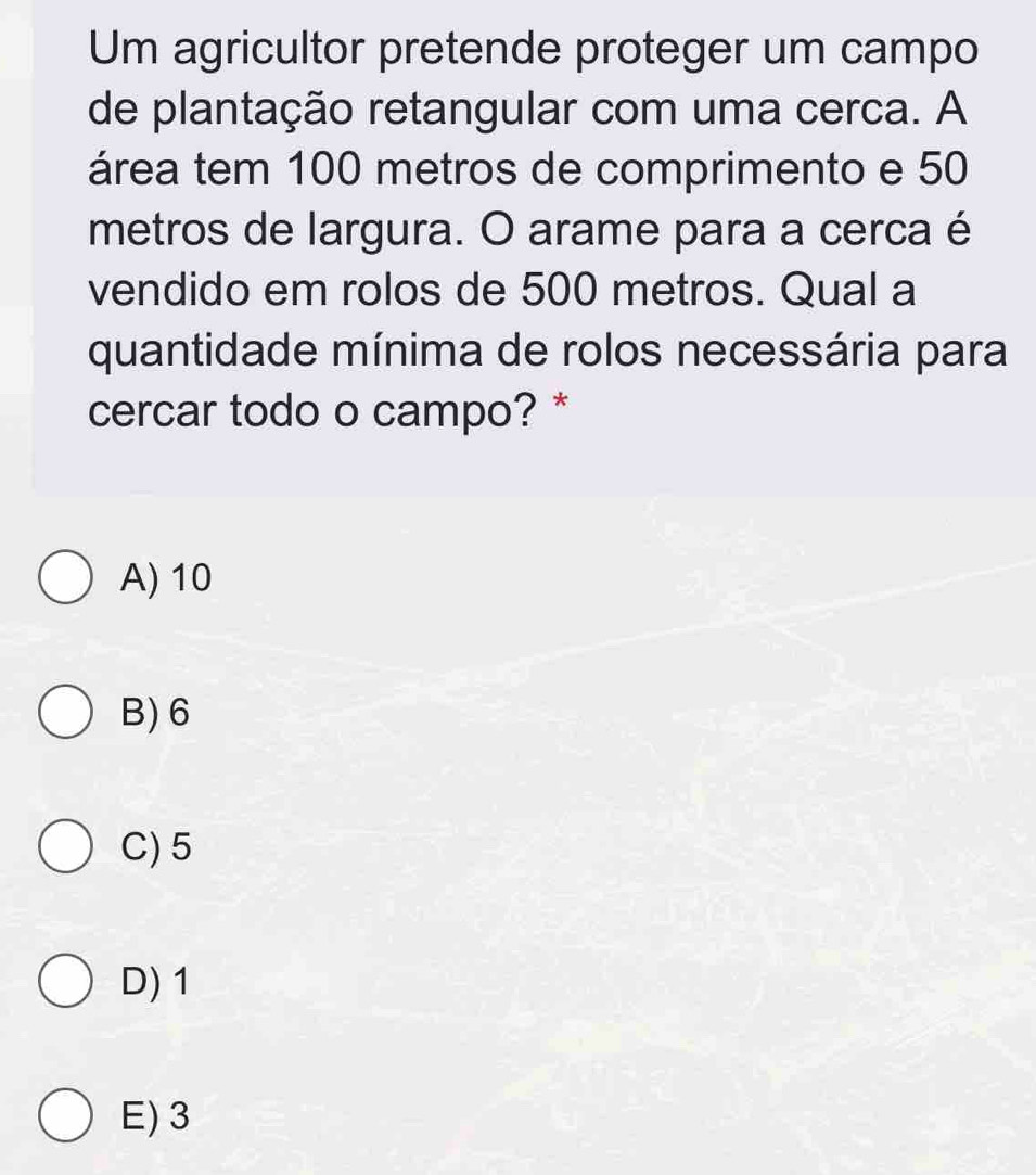 Um agricultor pretende proteger um campo
de plantação retangular com uma cerca. A
área tem 100 metros de comprimento e 50
metros de largura. O arame para a cerca é
vendido em rolos de 500 metros. Qual a
quantidade mínima de rolos necessária para
cercar todo o campo? *
A) 10
B) 6
C) 5
D) 1
E) 3