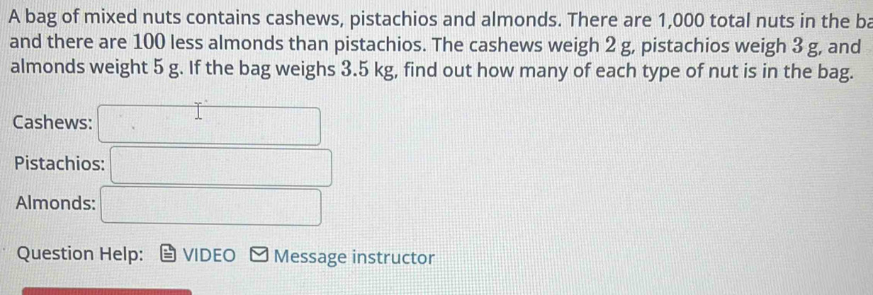 A bag of mixed nuts contains cashews, pistachios and almonds. There are 1,000 total nuts in the ba 
and there are 100 less almonds than pistachios. The cashews weigh 2 g, pistachios weigh 3 g, and 
almonds weight 5 g. If the bag weighs 3.5 kg, find out how many of each type of nut is in the bag. 
Cashews: 
Pistachios: 
Almonds: 
Question Help: VIDEO Message instructor