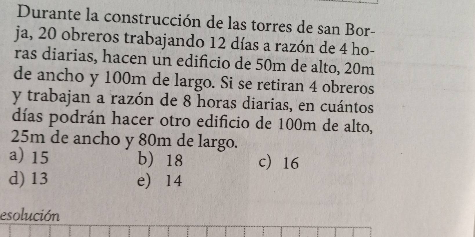 Durante la construcción de las torres de san Bor-
ja, 20 obreros trabajando 12 días a razón de 4 ho-
ras diarias, hacen un edificio de 50m de alto, 20m
de ancho y 100m de largo. Si se retiran 4 obreros
y trabajan a razón de 8 horas diarias, en cuántos
días podrán hacer otro edificio de 100m de alto,
25m de ancho y 80m de largo.
a) 15 b 18 c 16
d) 13 e 14
esolución