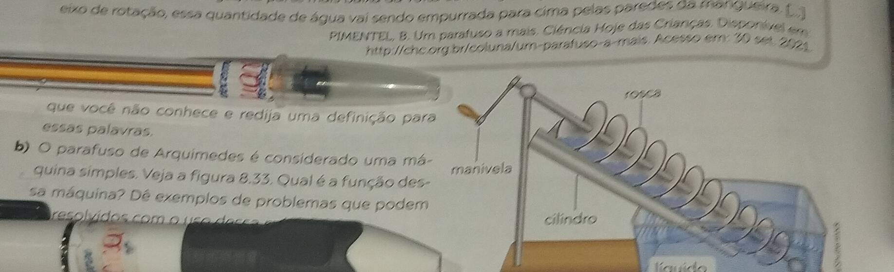 eixo de rotação, essa quantidade de água vai sendo empurrada para cima pelas paredes da mangueira. (.) 
PIMENTEL, B. Um parafuso a mais. Ciência Hoje das Crianças. Disponível em 
http://chc.org.br/coluna/um-parafuso-a-mais. Acesso em: 30 set. 2021 
que você não conhece e redija uma definição par 
essas palavras. 
b) O parafuso de Arquimedes é considerado uma má 
quina simples. Veja a figura 8.33. Qual é a função des 
sa máquina? Dê exemplos de problemas que podem 
reso l vídos com o u s o er 
auído