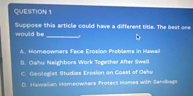 Suppose this article could have a different title. The best one
would be_
A. Homeowners Face Erosion Problems in Hawaii
B. Oahu Neighbors Work Together After Swell
C. Geologist Studies Erosion on Coast of Oahu
D. Hawaijan Homeowners Protect Homes with Sandbags