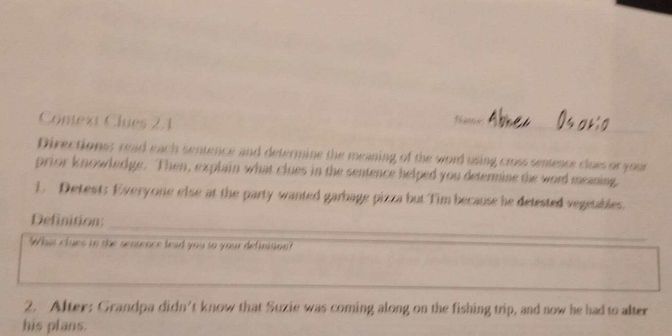 Context Clues 21 
flame_ 
Directions; read each sentence and determine the meaning of the word using cross sentence clues or your 
prior knowledge. Then, explain what clues in the sentence helped you determine the word meaning 
1. Detest: Everyone else at the party wanted garbage pizza but Tim because he detested vegetables. 
Definition:_ 
What clues in the sentence lead you to your definition? 
_ 
2. After: Grandpa didn’t know that Suzie was coming along on the fishing trip, and now he had to alter 
his plans.