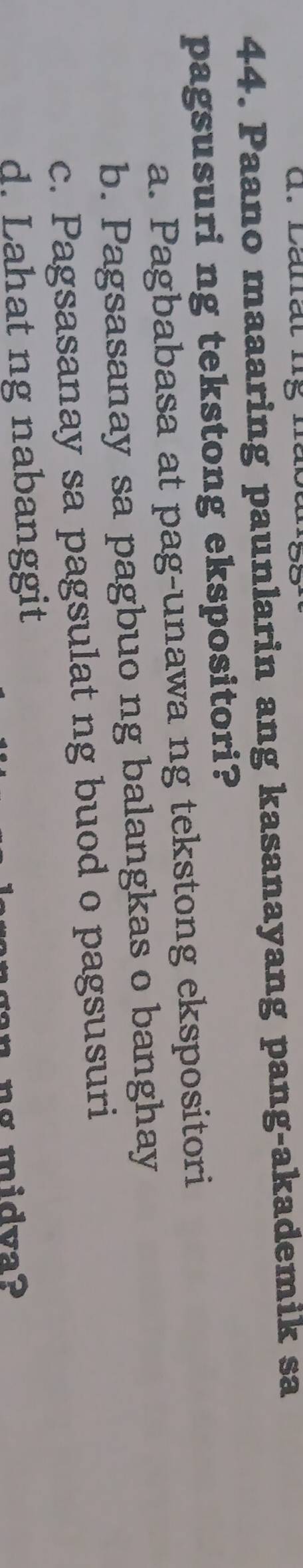 Paano maaaring paunlarin ang kasanayang pang-akademik sa
pagsusuri ng tekstong ekspositori?
a. Pagbabasa at pag-unawa ng tekstong ekspositori
b. Pagsasanay sa pagbuo ng balangkas o banghay
c. Pagsasanay sa pagsulat ng buod o pagsusuri
d. Lahat ng nabanggit
ng midva?