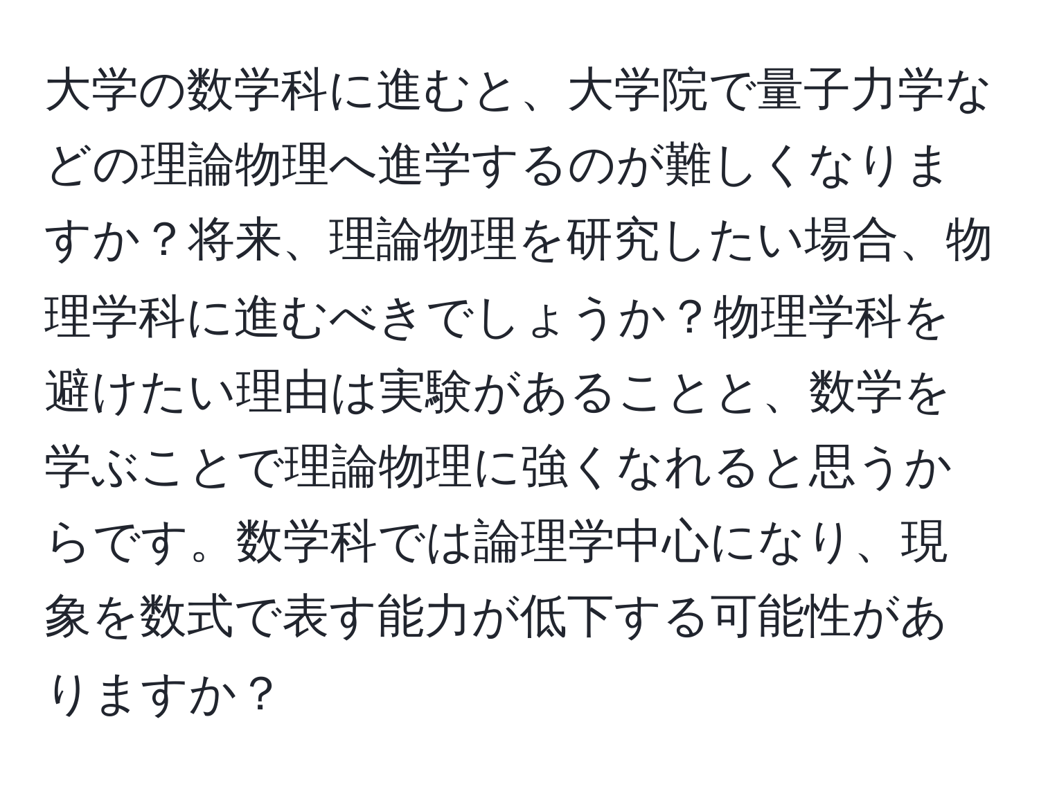 大学の数学科に進むと、大学院で量子力学などの理論物理へ進学するのが難しくなりますか？将来、理論物理を研究したい場合、物理学科に進むべきでしょうか？物理学科を避けたい理由は実験があることと、数学を学ぶことで理論物理に強くなれると思うからです。数学科では論理学中心になり、現象を数式で表す能力が低下する可能性がありますか？