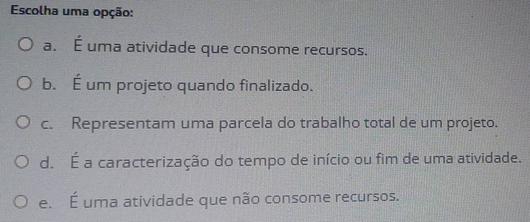 Escolha uma opção:
a. É uma atividade que consome recursos.
b. É um projeto quando finalizado.
c. Representam uma parcela do trabalho total de um projeto.
d. É a caracterização do tempo de início ou fim de uma atividade.
e. É uma atividade que não consome recursos.