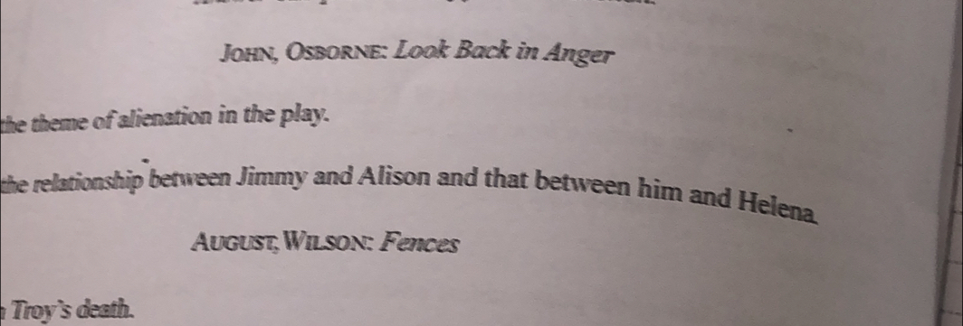 John, Osborne: Look Back in Anger 
the theme of alienation in the play. 
the relationship between Jimmy and Alison and that between him and Helena. 
August,Wilson: Fences 
Troy's death.