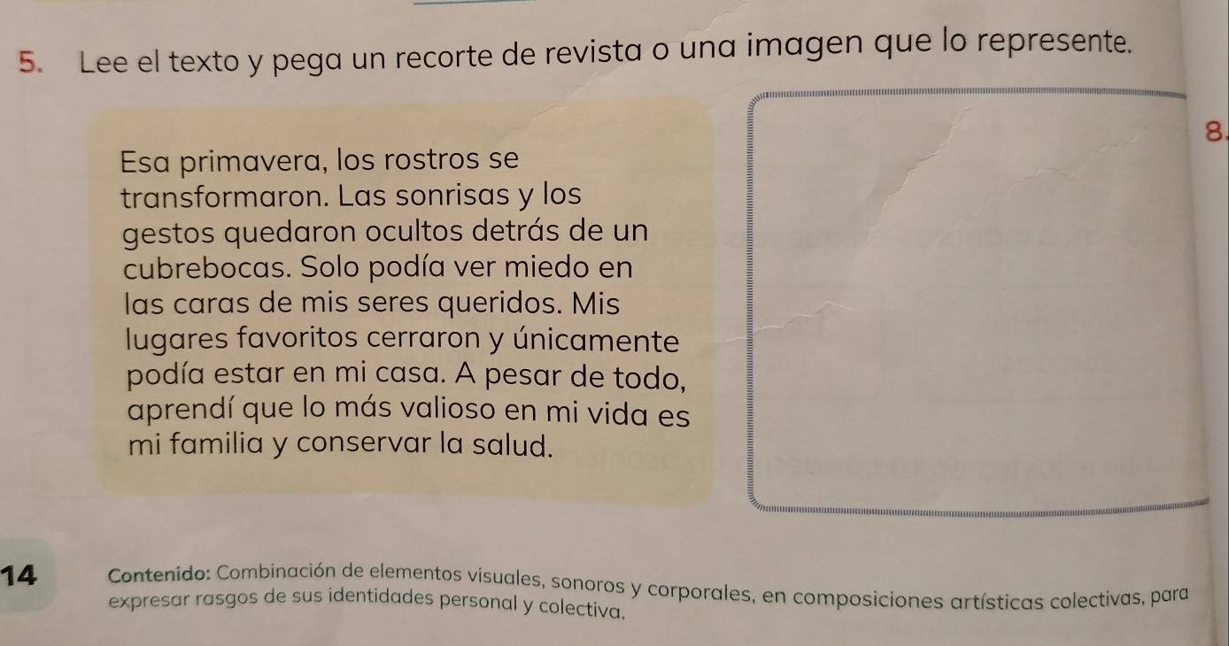 Lee el texto y pega un recorte de revista o una imagen que lo represente. 
8. 
Esa primavera, los rostros se 
transformaron. Las sonrisas y los 
gestos quedaron ocultos detrás de un 
cubrebocas. Solo podía ver miedo en 
las caras de mis seres queridos. Mis 
lugares favoritos cerraron y únicamente 
podía estar en mi casa. A pesar de todo, 
aprendí que lo más valioso en mi vida es 
mi familia y conservar la salud. 
14 Contenido: Combinación de elementos visuales, sonoros y corporales, en composiciones artísticas colectivas, para 
expresar rasgos de sus identidades personal y colectiva.