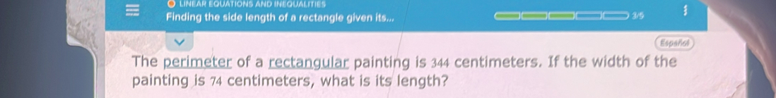 LINEAR EQUATIONS AND INEQUALITIES 
Finding the side length of a rectangle given its... _____ 3/5 
Español 
The perimeter of a rectangular painting is 344 centimeters. If the width of the 
painting is 74 centimeters, what is its length?