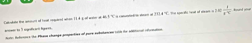 Calculate the amount of heat required when 11.4 g of water at 46.5°C is converted to steam at 232.4°C. The specific heat of steam is 2.02 J/B^(·)C . Round your 
answer to 3 significant figures. 
Note: Reference the Phase change properties of pure substances table for additional information.