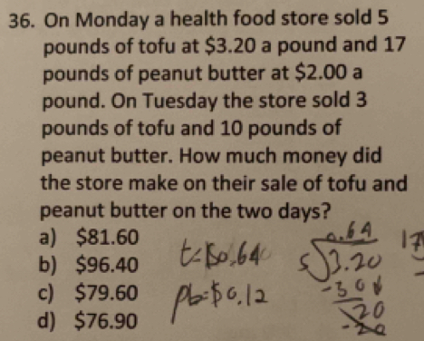 On Monday a health food store sold 5
pounds of tofu at $3.20 a pound and 17
pounds of peanut butter at $2.00 a
pound. On Tuesday the store sold 3
pounds of tofu and 10 pounds of
peanut butter. How much money did
the store make on their sale of tofu and
peanut butter on the two days?
a) $81.60
b) $96.40
c) $79.60
d) $76.90