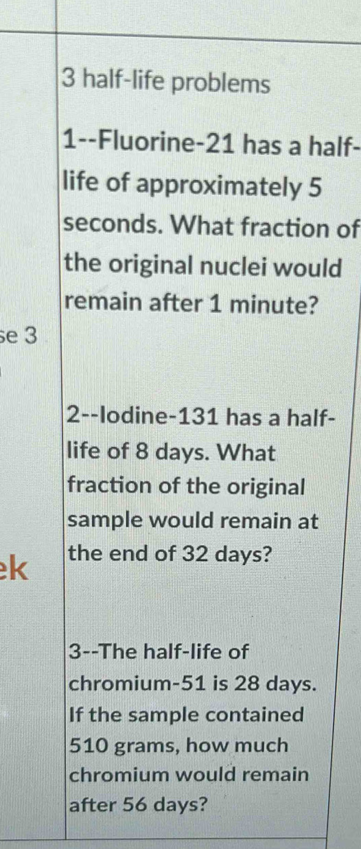 half-life problems 
1--Fluorine-21 has a half- 
life of approximately 5
seconds. What fraction of 
the original nuclei would 
remain after 1 minute? 
e 3
2--lodine- 131 has a half- 
life of 8 days. What 
fraction of the original 
sample would remain at 
k 
the end of 32 days? 
3--The half-life of 
chromium- 51 is 28 days. 
If the sample contained
510 grams, how much 
chromium would remain 
after 56 days?