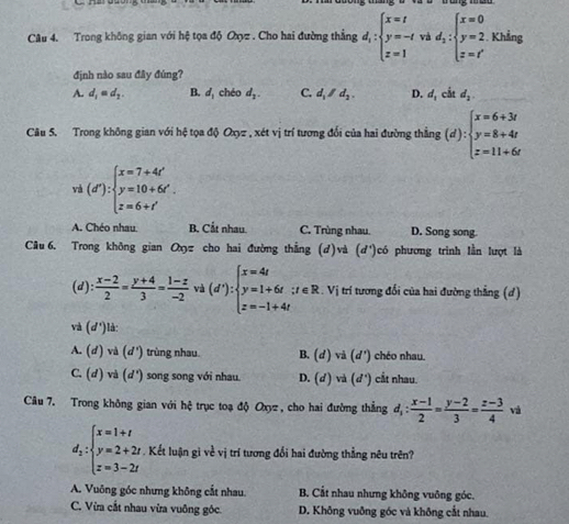 Trong không gian với hệ tọa độ Oxyz . Cho hai đường thắng d_i:beginarrayl x=t y=-t z=1endarray. và d_2:beginarrayl x=0 y=2. z=t'endarray. Khẳng
định nào sau đây đúng?
A. d_1=d_2. B. d, chéo d_2. C. d_1/d_2. D. d_1cot d_2.
Câu 5. Trong không gian với hệ tọa độ Oxyz , xét vị trí tương đối của hai đường thẳng (d):beginarrayl x=6+3t y=8+4t z=11+6tendarray.
v (d'):beginarrayl x=7+4t' y=10+6t'. z=6+t'endarray.
A. Chéo nhau. B. Cắt nhau. C. Trùng nhau. D. Song song.
Câu6. Trong không gian Oxz cho hai đường thắng (d)và (d')có phương trình lằn lượt là
(d):  (x-2)/2 = (y+4)/3 = (1-z)/-2  và (d'):beginarrayl x=4t y=1+6t:t z=-1+4tendarray. ;t∈ R. Vị trí tương đổi của hai đường thẳng (d)
và (d°) là:
A. (d)va(d') trùng nhau. B. (d và (d') chéo nhau.
C. (d)vi(d') song song với nhau. D. (d) và (d°) cắt nhau.
Câu 7. Trong không gian với hệ trục toạ độ Oxyz , cho hai đường thẳng d_1: (x-1)/2 = (y-2)/3 = (z-3)/4  và
d_2:beginarrayl x=1+t y=2+2t z=3-2tendarray.. Kết luận gì về vị trí tương đổi hai đường thẳng nêu trên?
A. Vuông góc nhưng không cắt nhau. B. Cắt nhau nhưng không vuông góc.
C. Vừa cắt nhau vừa vuông góc. D. Không vuỡng góc và không cắt nhau.