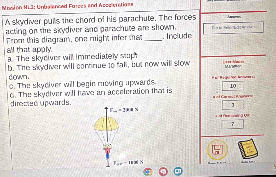 Mission NL3: Unbalanced Forces and Accelerations
A skydiver pulls the chord of his parachute. The forces
Answer:
acting on the skydiver and parachute are shown. Tap to Enter/Edit Answer.
From this diagram, one might infer that _. Include
all that apply.
a. The skydiver will immediately stop:
User Mode:
b. The skydiver will continue to fall, but now will slow Marathon
down.
# of Required Answers:
c. The skydiver will begin moving upwards.
10
d. The skydiver will have an acceleration that is
# of Correct Answers:
directed upwards.
3
F_air=2000N
# of Remaining Qs:
7
F_grav=1000N Caua É Evit Hain Mal