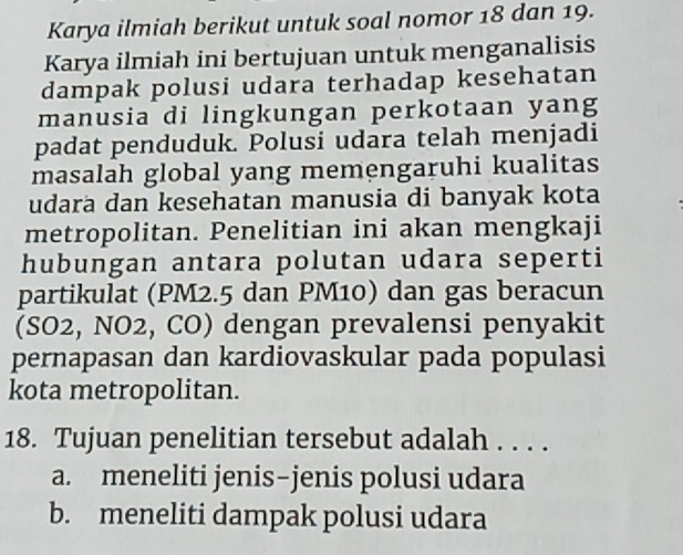 Karya ilmiah berikut untuk soal nomor 18 dan 19.
Karya ilmiah ini bertujuan untuk menganalisis
dampak polusi udara terhadap kesehatan
manusia di lingkungan perkotaan yang
padat penduduk. Polusi udara telah menjadi
masalah global yang memengaruhi kualitas
udara dan kesehatan manusia di banyak kota
metropolitan. Penelitian ini akan mengkaji
hubungan antara polutan udara seperti
partikulat (PM2.5 dan PM10) dan gas beracun
(SO2, NO2, CO) dengan prevalensi penyakit
pernapasan dan kardiovaskular pada populasi
kota metropolitan.
18. Tujuan penelitian tersebut adalah . . . .
a. meneliti jenis-jenis polusi udara
b. meneliti dampak polusi udara