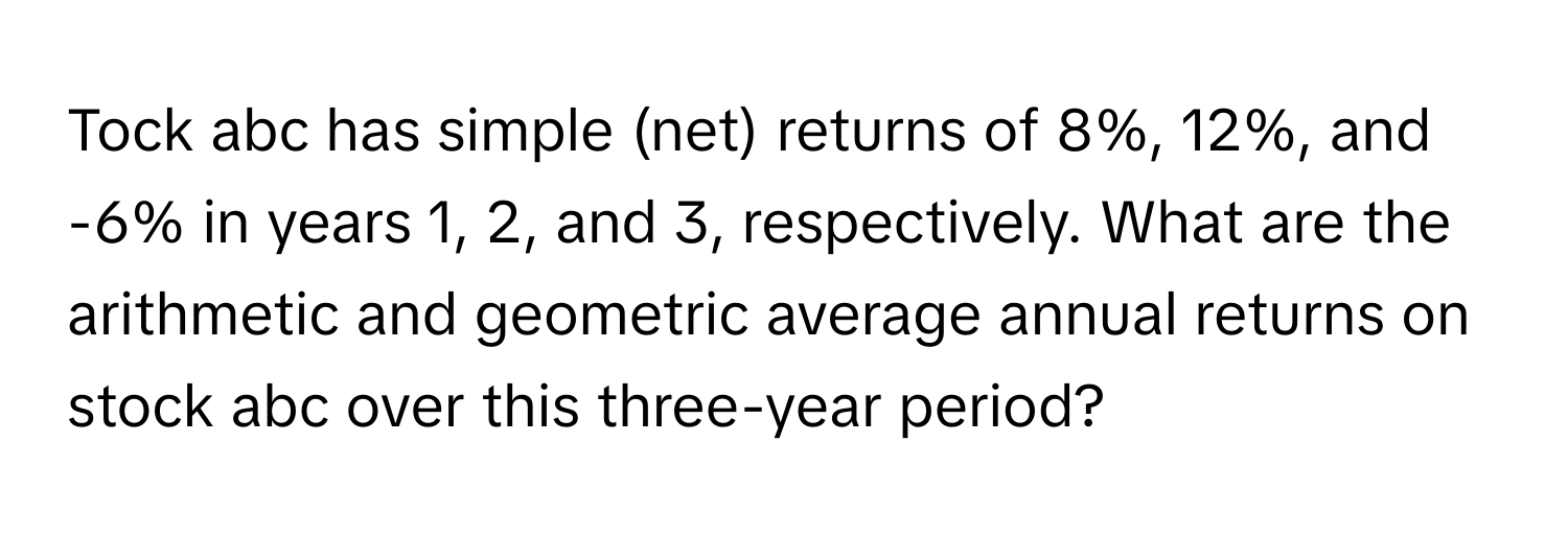 Tock abc has simple (net) returns of 8%, 12%, and -6% in years 1, 2, and 3, respectively. What are the arithmetic and geometric average annual returns on stock abc over this three-year period?