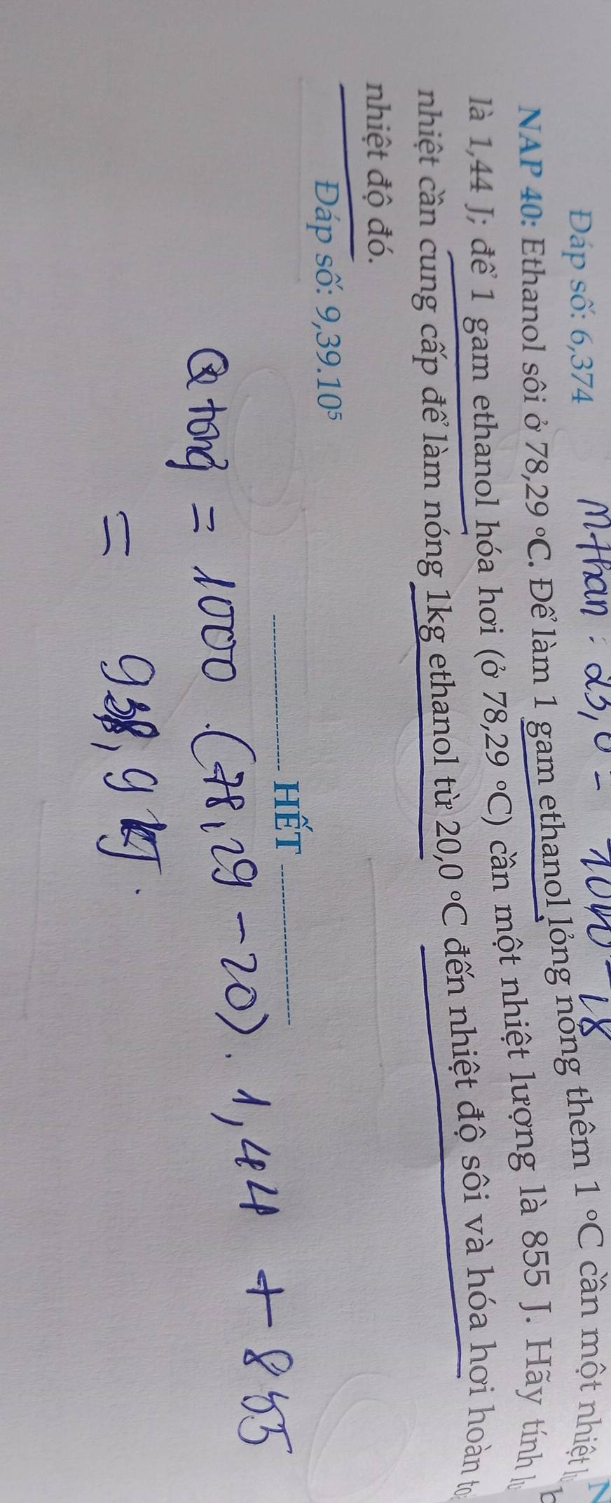 Đáp số: 6,374
NAP 40: Ethanol sôi ở 78,29°C. Để làm 1 gam ethanol lỏng nổng thêm 1°C cn một nhiệt l 
là 1,44 J; để 1 gam ethanol hóa hơi (ỏ 78,29°C) cần một nhiệt lượng là 855 J. Hãy tính lựý 
nhiệt cần cung cấp để làm nóng 1kg ethanol từ 20,0°C đến nhiệt độ sôi và hóa hơi hoàn tựi 
nhiệt độ đó. 
Đáp số: 9, 39.10^5
_hết_