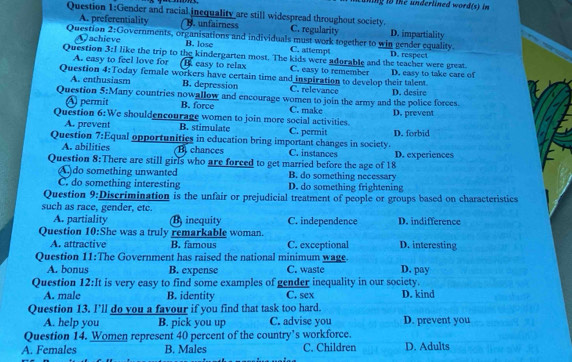 ng t te underlined word (s) in 
Question 1:G ender and racial inequality are still widespread throughout society.
A. preferentiality B. unfairness C. regularity D. impartiality
Question 21 Governments, organisations and individuals must work together to win gender equality.
Question achieve
B. lose C. attempt
k= like the trip to the kindergarten most. The kids were adorable and the teacher were great. D. respect
A. easy to feel love for B easy to relax C. easy to remember
Question 4:Today female workers have certain time and inspiration to develop their talent. D. easy to take care of
Question A. enthusiasm
B. depression C. relevance
5:N any countries nowallow and encourage women to join the army and the police forces. D. desire
A permit B. force C. make
Question 6:We shouldencourage women to join more social activities. D. prevent
A. prevent B. stimulate C. permit
Question 7:Equal opportunities in education bring important changes in society. D. forbid
A. abilities B chances C. instances
Question 8:There are still girls who are forced to get married before the age of 18 D. experiences
A)do something unwanted B. do something necessary
C. do something interesting D. do something frightening
Question 9:Discrimination is the unfair or prejudicial treatment of people or groups based on characteristics
such as race, gender, etc. D. indifference
A. partiality B inequity C. independence
Question 10:She was a truly remarkable woman. D. interesting
A. attractive B. famous C. exceptional
Question 11:The Government has raised the national minimum wage. D. pay
A. bonus B. expense C. waste
Question 12:It is very easy to find some examples of gender inequality in our society.
A. male B. identity C. sex D. kind
Question 13. I'll do you a favour if you find that task too hard. D. prevent you
A. help you B. pick you up C. advise you
Question 14. Women represent 40 percent of the country’s workforce.
A. Females B. Males C. Children D. Adults