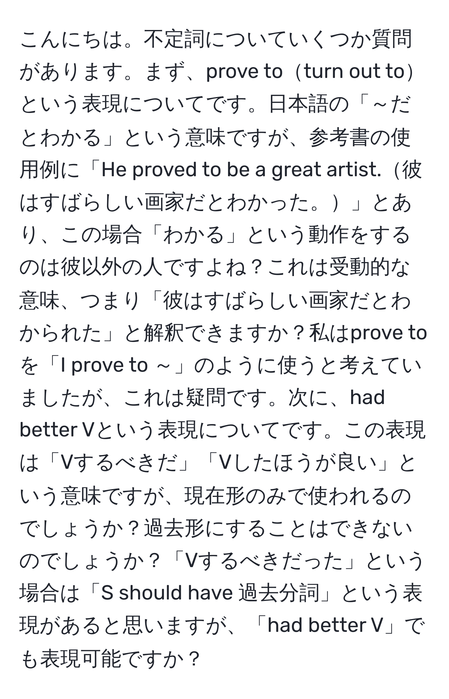 こんにちは。不定詞についていくつか質問があります。まず、prove toturn out toという表現についてです。日本語の「～だとわかる」という意味ですが、参考書の使用例に「He proved to be a great artist.彼はすばらしい画家だとわかった。」とあり、この場合「わかる」という動作をするのは彼以外の人ですよね？これは受動的な意味、つまり「彼はすばらしい画家だとわかられた」と解釈できますか？私はprove toを「I prove to ～」のように使うと考えていましたが、これは疑問です。次に、had better Vという表現についてです。この表現は「Vするべきだ」「Vしたほうが良い」という意味ですが、現在形のみで使われるのでしょうか？過去形にすることはできないのでしょうか？「Vするべきだった」という場合は「S should have 過去分詞」という表現があると思いますが、「had better V」でも表現可能ですか？