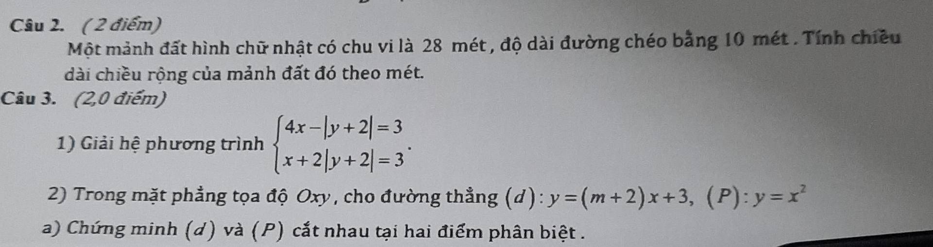 Một mảnh đất hình chữ nhật có chu vi là 28 mét , độ dài đường chéo bằng 10 mét . Tính chiều
dài chiều rộng của mảnh đất đó theo mét.
Câu 3. (2,0 điểm)
1) Giải hệ phương trình beginarrayl 4x-|y+2|=3 x+2|y+2|=3endarray.. 
2) Trong mặt phẳng tọa độ Oxy, cho đường thẳng (d): y=(m+2)x+3,(P):y=x^2
a) Chứng minh (d) và (P) cắt nhau tại hai điểm phân biệt .