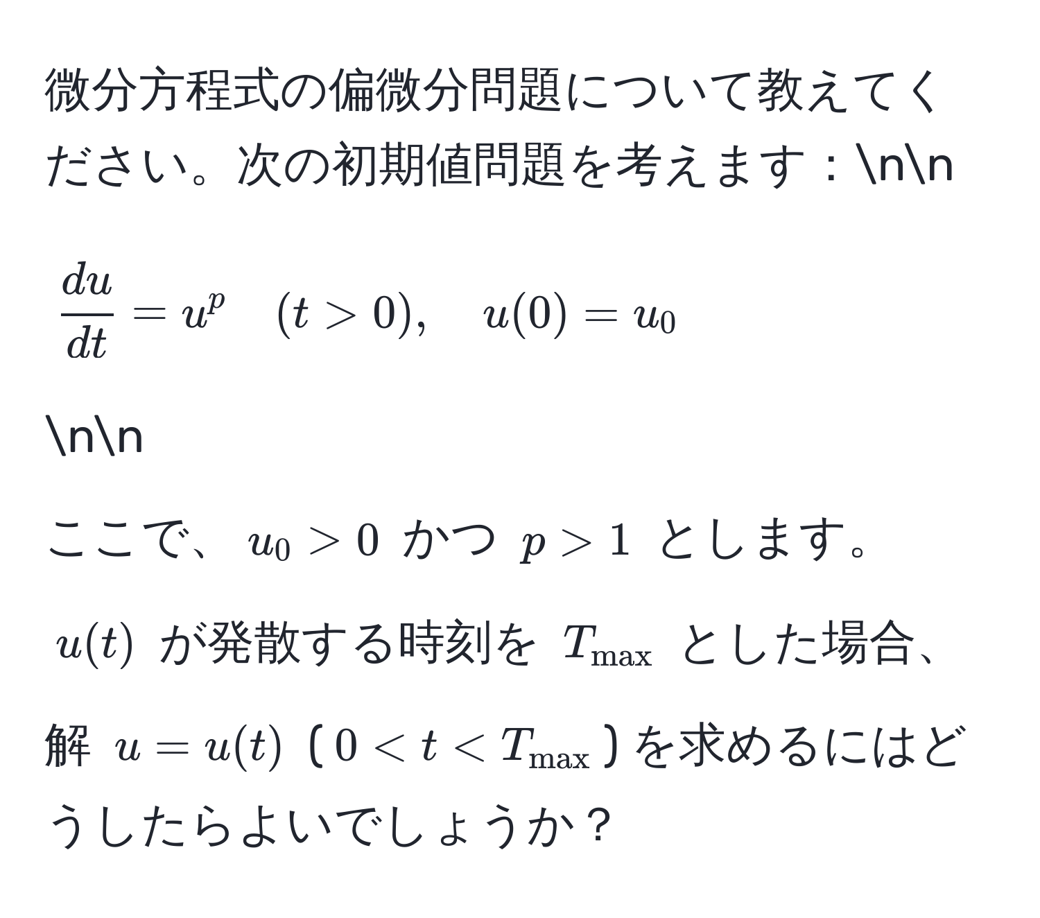 微分方程式の偏微分問題について教えてください。次の初期値問題を考えます：nn
[ du/dt  = u^(p quad (t > 0), quad u(0) = u_0] nn
ここで、$u_0 > 0$ かつ $p > 1$ とします。$u(t)$ が発散する時刻を $T_max)$ とした場合、解 $u = u(t)$ ($0 < t < T_max$) を求めるにはどうしたらよいでしょうか？