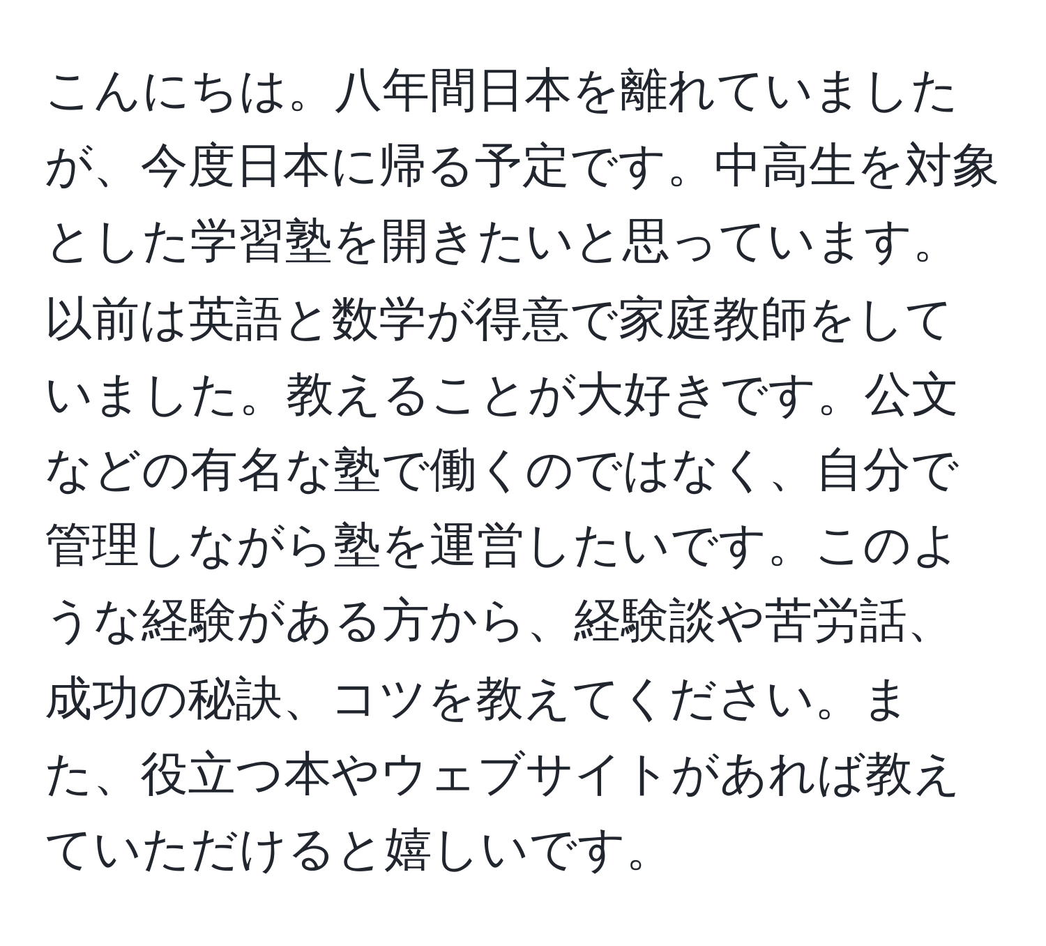 こんにちは。八年間日本を離れていましたが、今度日本に帰る予定です。中高生を対象とした学習塾を開きたいと思っています。以前は英語と数学が得意で家庭教師をしていました。教えることが大好きです。公文などの有名な塾で働くのではなく、自分で管理しながら塾を運営したいです。このような経験がある方から、経験談や苦労話、成功の秘訣、コツを教えてください。また、役立つ本やウェブサイトがあれば教えていただけると嬉しいです。