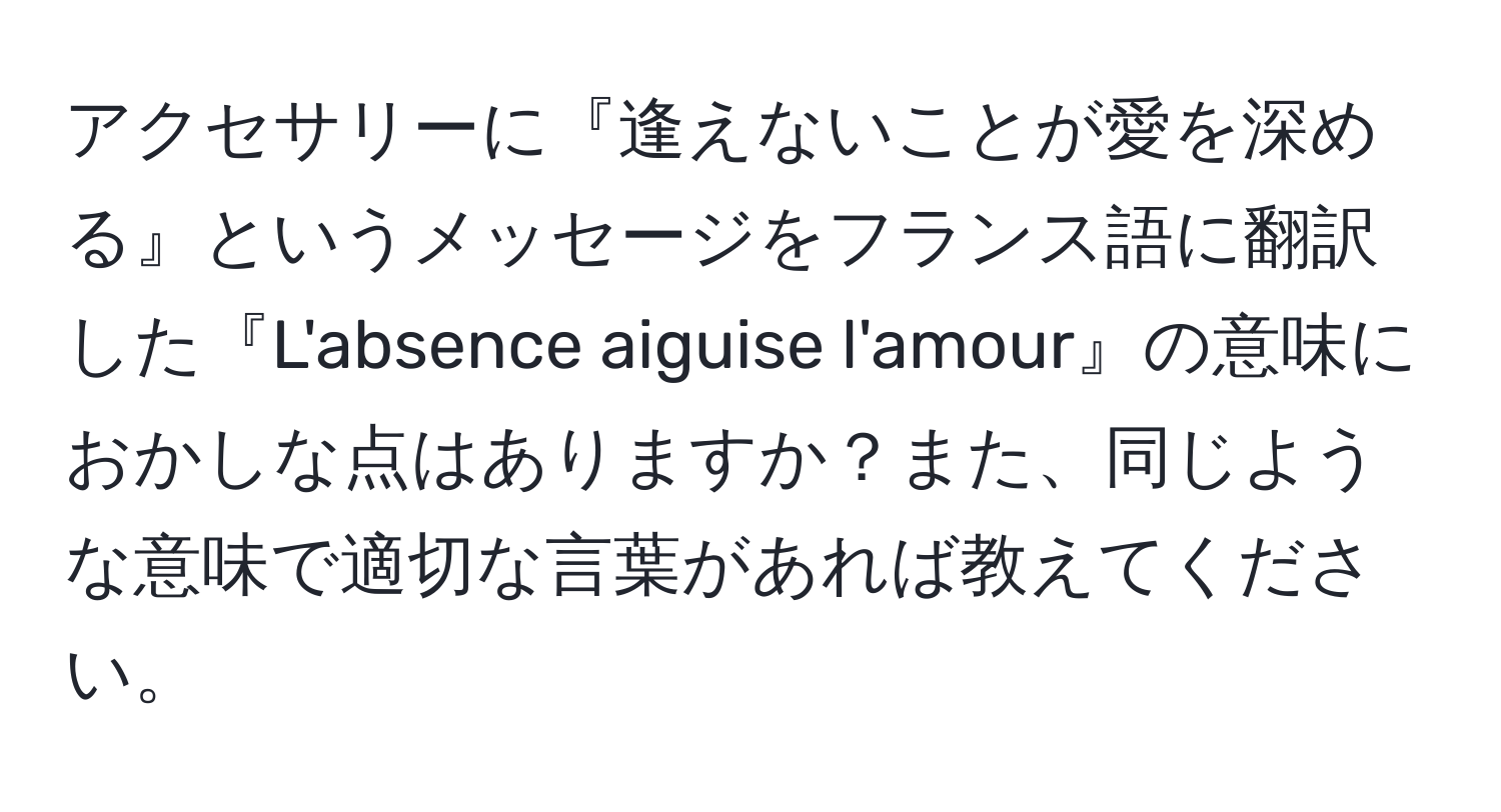 アクセサリーに『逢えないことが愛を深める』というメッセージをフランス語に翻訳した『L'absence aiguise l'amour』の意味におかしな点はありますか？また、同じような意味で適切な言葉があれば教えてください。