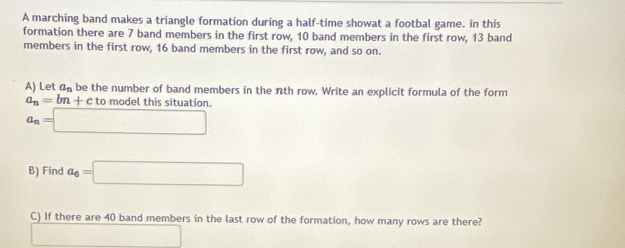 A marching band makes a triangle formation during a half-time showat a footbal game. in this 
formation there are 7 band members in the first row, 10 band members in the first row, 13 band 
members in the first row, 16 band members in the first row, and so on. 
A) Let a_n be the number of band members in the nth row. Write an explicit formula of the form
a_n=bn+ctomc odel this situation.
a_n=□
B) Find a_6=□
C) If there are 40 band members in the last row of the formation, how many rows are there? 
□