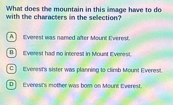 What does the mountain in this image have to do
with the characters in the selection?
A ) Everest was named after Mount Everest.
B) Everest had no interest in Mount Everest.
C) Everest's sister was planning to climb Mount Everest.
D Everest's mother was born on Mount Everest.