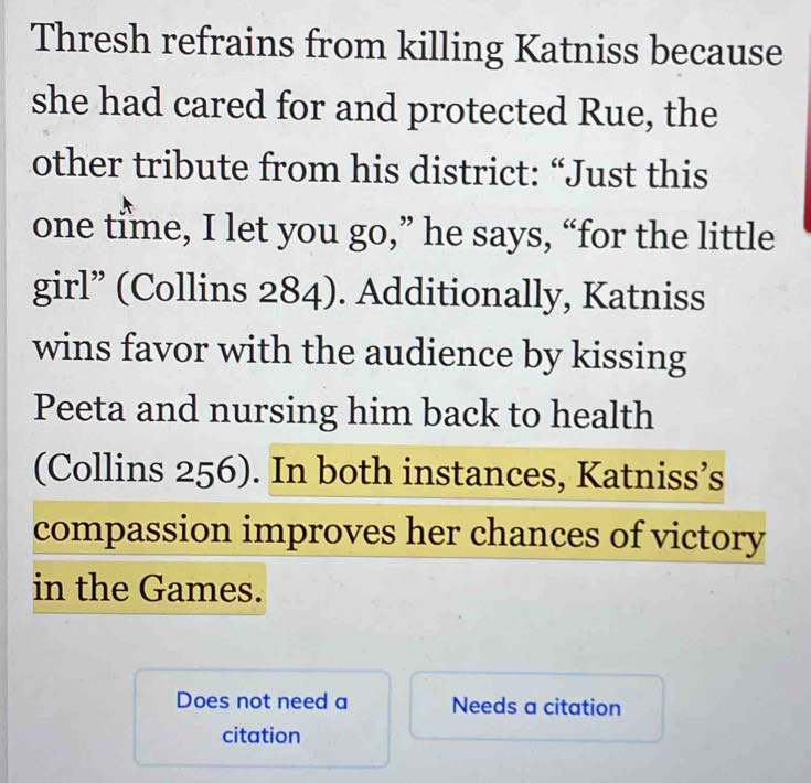 Thresh refrains from killing Katniss because 
she had cared for and protected Rue, the 
other tribute from his district: “Just this 
one time, I let you go,” he says, “for the little 
girl” (Collins 284). Additionally, Katniss 
wins favor with the audience by kissing 
Peeta and nursing him back to health 
(Collins 256). In both instances, Katniss’s 
compassion improves her chances of victory 
in the Games. 
Does not need a Needs a citation 
citation