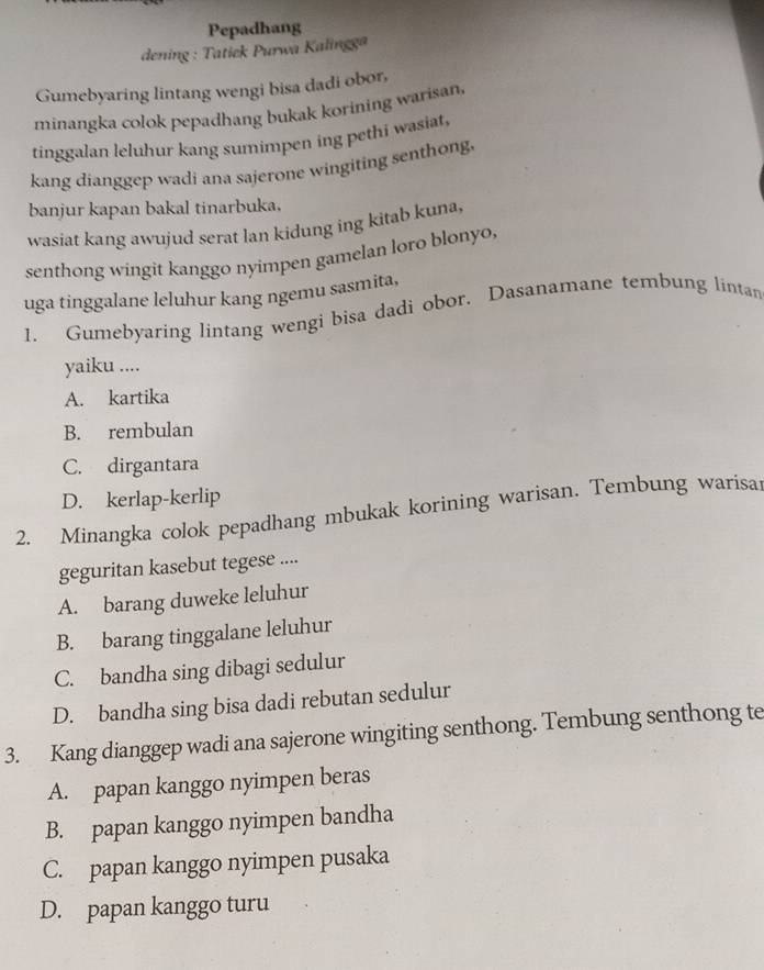 Pepadhang
dening : Tatiek Purwa Kalingga
Gumebyaring lintang wengi bisa dadi obor,
minangka colok pepadhang bukak korining warisan.
tinggalan leluhur kang sumimpen ing pethi wasiat,
kang dianggep wadi ana sajerone wingiting senthong.
banjur kapan bakal tinarbuka.
wasiat kang awujud serat lan kidung ing kitab kuna,
senthong wingit kanggo nyimpen gamelan loro blonyo,
uga tinggalane leluhur kang ngemu sasmita,
1. Gumebyaring lintang wengi bisa dadi obor. Dasanamane tembung lintan
yaiku ....
A. kartika
B. rembulan
C. dirgantara
D. kerlap-kerlip
2. Minangka colok pepadhang mbukak korining warisan. Tembung warisai
geguritan kasebut tegese ....
A. barang duweke leluhur
B. barang tinggalane leluhur
C. bandha sing dibagi sedulur
D. bandha sing bisa dadi rebutan sedulur
3. Kang dianggep wadi ana sajerone wingiting senthong. Tembung senthong te
A. papan kanggo nyimpen beras
B. papan kanggo nyimpen bandha
C. papan kanggo nyimpen pusaka
D. papan kanggo turu