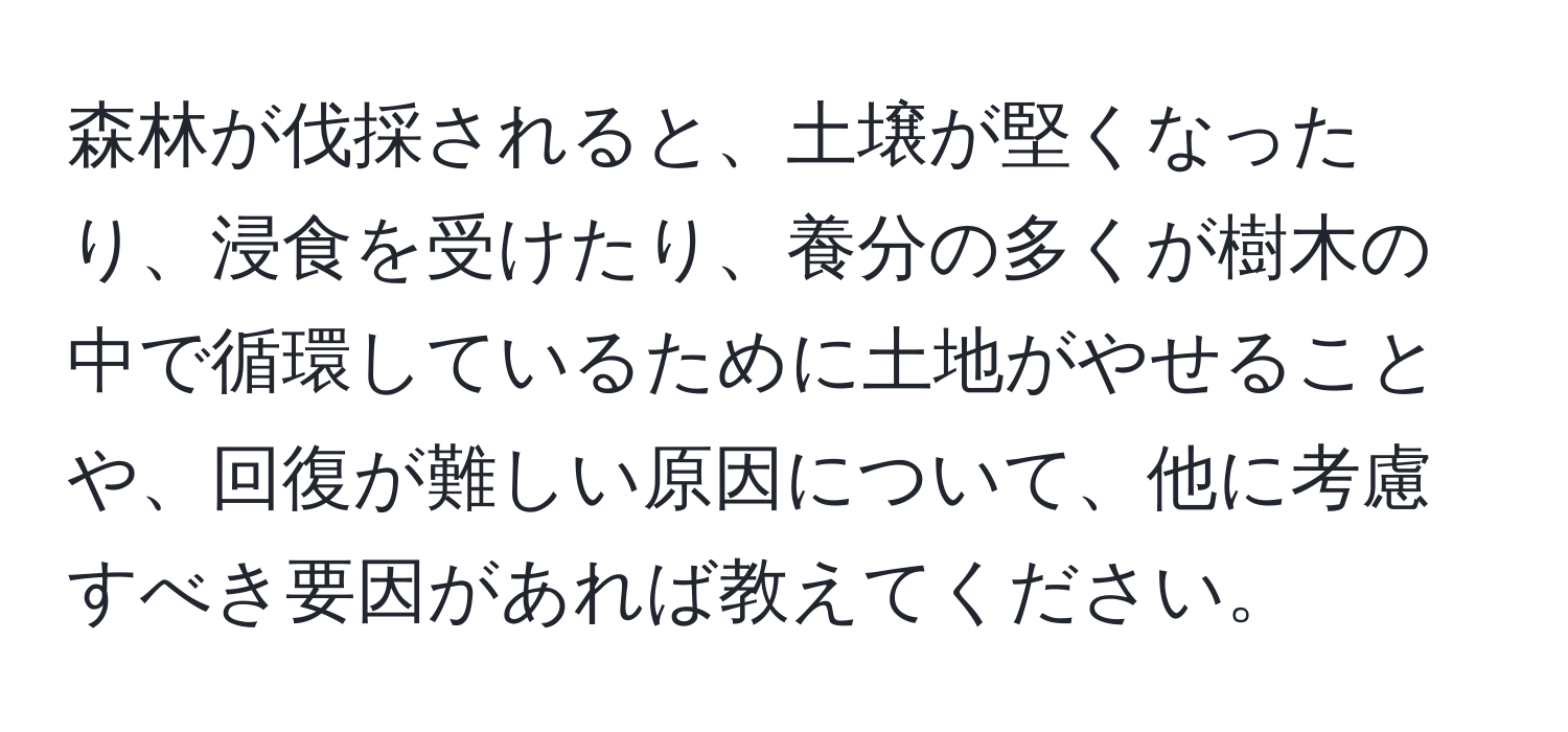 森林が伐採されると、土壌が堅くなったり、浸食を受けたり、養分の多くが樹木の中で循環しているために土地がやせることや、回復が難しい原因について、他に考慮すべき要因があれば教えてください。