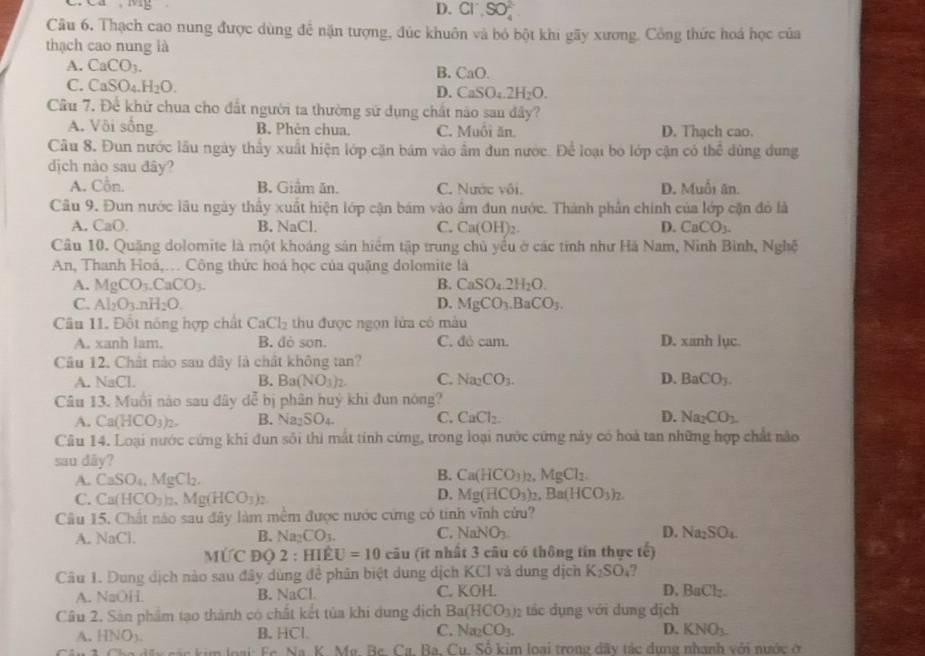 D. Cl^-,SO_4^((2-)
Câu 6, Thạch cao nung được dùng để nặn tượng, đúc khuôn và bỏ bột khi gãy xương. Công thức hoá học của
thạch cao nung là
A. CaCO_3). B. CaO.
C. CaSO_4.H_2O.
D. CaSO_4. 2H_2O.
Cầu 7. Để khử chua cho đất người ta thường sử dụng chất nào sau đây?
A. Vôi sống B. Phèn chua. C. Muồi ăn. D. Thạch cao.
Câu 8, Đun nước lầu ngày thấy xuất hiện lớp cặn bám vào ẩm đun nước. Để loại bo lớp cận có thể dùng dung
dịch nào sau đây?
A. Cỗn. B. Giâm ăn. C. Nước vôi. D. Muối ăn.
Câu 9. Đun nước lâu ngày thấy xuất hiện lớp cận bám vào ẩm đun nước. Thành phần chính của lớp cặn đó là
A. ( a0 B. NaCl C. Ca(OH)_2. D. CaCO_3.
Câu 10. Quặng dolomite là một khoáng sản hiểm tập trung chủ yểu ở các tinh như Há Nam, Ninh Bình, Nghệ
An, Thanh Hoá,… Công thức hoá học của quặng dolomite là
A. MgCO_3.CaCO_3. B. CaSO_4.2H_2O.
C. Al_2O_3.nH_2O. D. MgCO_3.BaCO_3.
Câu 11. Đốt nóng hợp chất CaCl_2 thu được ngọn lửa có mẫu
A. xanh lam. B. dò son. C. đỏ cam. D. xanh lục.
Câu 12. Chất nào sau đây là chất không tan?
A. NaCl. B. Ba(NO_3)_2. C. Na_2CO_3. D. BaCO_3.
Câu 13. Muồi nào sau đây dễ bị phân huý khi đun nóng?
A. Ca(HCO_3)_2. B. Na _2SO_4 C. CaCl_2. D. Na_2CO_2
Câu 14. Loại nước cứng khi đun sôi thì mắt tính cứng, trong loại nước cứng này có hoà tan những hợp chất nào
sau dãy?
A. CaSO_4,MgCl_2. B. Ca(HCO_3)_2,MgCl_2
D.
C. Ca(HCO_3)_2,Mg(HCO_3)_2 Mg(HCO_3)_2,Ba(HCO_3)_2.
Câu 15. Chất nào sau đây làm mềm được nước cứng có tinh vĩnh cửu?
A. NaCl. Na_2CO_3. C. NaNO_3. D. Na_2SO_4
B.
MỨC ĐQ 2 : HIÊ U=10 cau (ít nhất 3 câu có thông tín thực tế)
Câu 1. Dung dịch nào sau đây dùng để phân biệt dung dịch KCI và dung dịch K_2SO_4 ?
A. NaOH. B. surd aC C. KOH. D. BaCl_2.
Câu 2. Sản phẩm tạo thành có chất kết tủa khi dung địch Ba(HCO_3)_2 tác dụng với dung dịch
D.
A. HNO_3. B. HCl C. Na_2CO_3. KNO_3.
ậu 3 Cho dấy các kim loại: Fc. Na. K. Mg. Bc. Cg, Ba, Cu. Số kim loại trong dãy tác dụng nhanh với nước ở