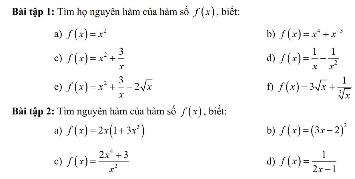 Bài tập 1: Tìm họ nguyên hàm của hàm số f(x) , biết: 
a) f(x)=x^2 b) f(x)=x^4+x^(-3)
c) f(x)=x^2+ 3/x  f(x)= 1/x - 1/x^2 
d) 
e) f(x)=x^2+ 3/x -2sqrt(x) f(x)=3sqrt(x)+ 1/sqrt[3](x) 
f) 
Bài tập 2: Tìm nguyên hàm của hàm số f(x) , biết: 
a) f(x)=2x(1+3x^3) b) f(x)=(3x-2)^2
c) f(x)= (2x^4+3)/x^2  f(x)= 1/2x-1 
d)